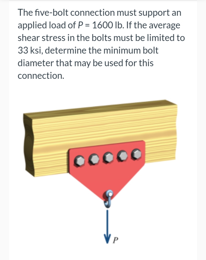 The five-bolt connection must support an
applied load of P = 1600 lb. If the average
shear stress in the bolts must be limited to
33 ksi, determine the minimum bolt
diameter that may be used for this
connection.
ooooo
VP