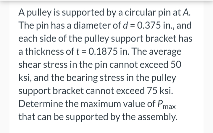 A pulley is supported by a circular pin at A.
The pin has a diameter of d = 0.375 in., and
each side of the pulley support bracket has
a thickness of t = 0.1875 in. The average
shear stress in the pin cannot exceed 50
ksi, and the bearing stress in the pulley
support bracket cannot exceed 75 ksi.
Determine the maximum value of Pmax
that can be supported by the assembly.