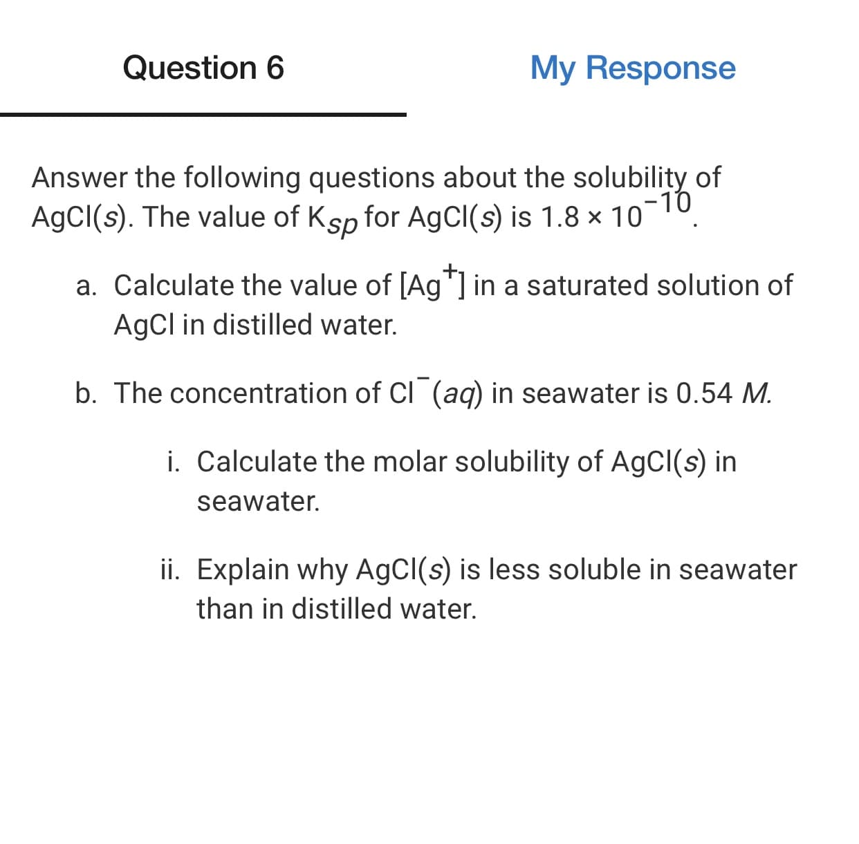 Answer the following questions about the solubility of
-10
AgCI(s). The value of Ksp for AgCl(s) is 1.8 × 10
a. Calculate the value of [Ag"] in a saturated solution of
AgCl in distilled water.
b. The concentration of CI (aq) in seawater is 0.54 M.
