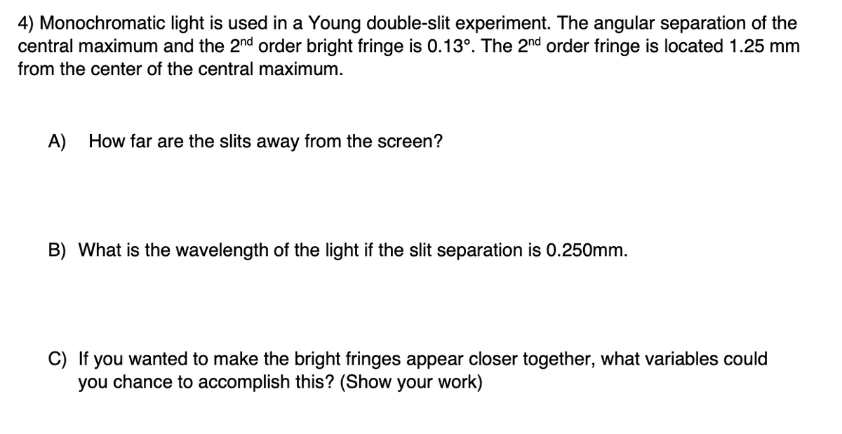 4) Monochromatic light is used in a Young double-slit experiment. The angular separation of the
central maximum and the 2nd order bright fringe is 0.13°. The 2nd order fringe is located 1.25 mm
from the center of the central maximum.
A)
How far are the slits away from the screen?
B) What is the wavelength of the light if the slit separation is 0.250mm.
C) If you wanted to make the bright fringes appear closer together, what variables could
you chance to accomplish this? (Show your work)
