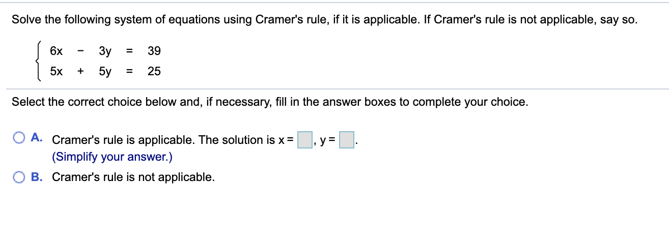 Solve the following system of equations using Cramer's rule, if it is applicable. If Cramer's rule is not applicable, say so.
6x
%3D
Зу
39
5x
5y
25
%3D
Select the correct choice below and, if necessary, fill in the answer boxes to complete your choice.
A. Cramer's rule is applicable. The solution is x=
(Simplify your answer.)
B. Cramer's rule is not applicable.
