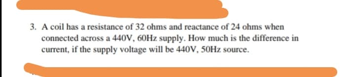 3. A coil has a resistance of 32 ohms and reactance of 24 ohms when
connected across a 440V, 60HZ supply. How much is the difference in
current, if the supply voltage will be 440V, 50Hz source.
