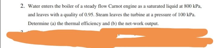 2. Water enters the boiler of a steady flow Carnot engine as a saturated liquid at 800 kPa,
and leaves with a quality of 0.95. Steam leaves the turbine at a pressure of 100 kPa.
Determine (a) the thermal efficiency and (b) the net-work output.

