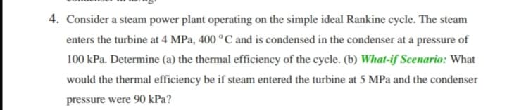 4. Consider a steam power plant operating on the simple ideal Rankine cycle. The steam
enters the turbine at 4 MPa, 400 °C and is condensed in the condenser at a pressure of
100 kPa. Determine (a) the thermal efficiency of the cycle. (b) What-if Scenario: What
would the thermal efficiency be if steam entered the turbine at 5 MPa and the condenser
pressure were 90 kPa?
