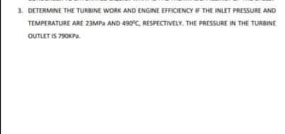 3. DETERMINE THE TURBINE WORK AND ENGINE EFFICIENCY IF THE INLET PRESSURE AND
TEMPERATURE ARE 23MPa AND 490°C, RESPECTIVELY. THE PRESSURE IN THE TURBINE
OUTLET IS 790KPA.

