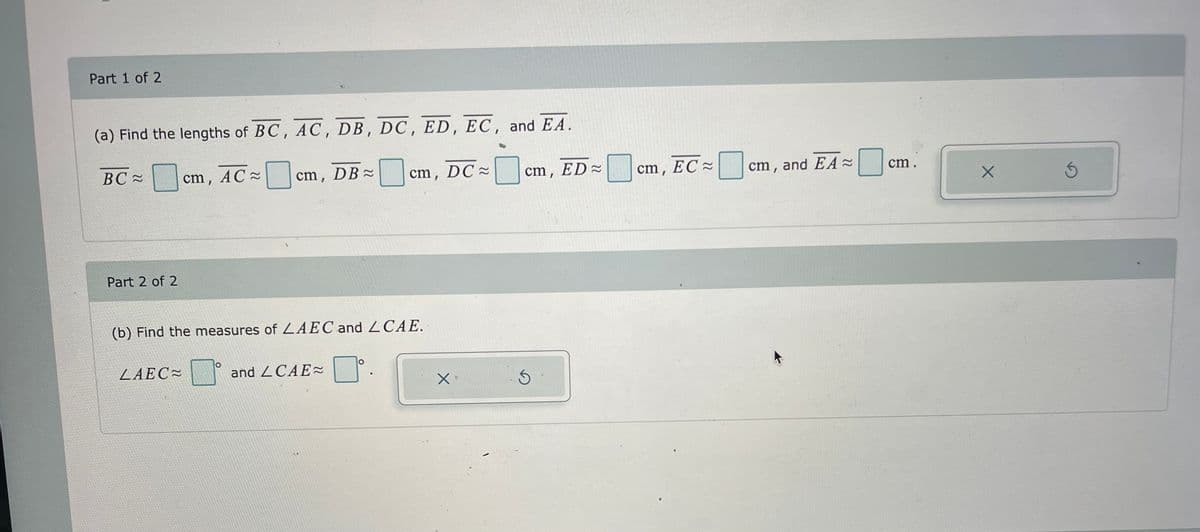 Part 1 of 2
(a) Find the lengths of BC, AC, DB, DC, ED, EC, and EA.
BC≈
Part 2 of 2
cm, AC~
LAEC
cm, DB≈
(b) Find the measures of LAEC and LCAE.
cm, DC≈
and CAE~
X
cm,
ED≈
cm, EC
cm, and EA ≈
cm.
X
5