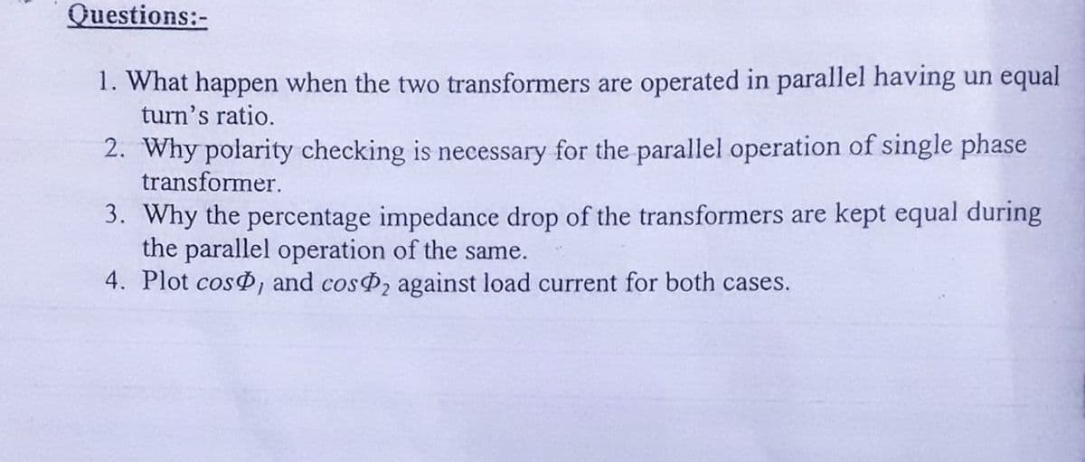 Questions:-
1. What happen when the two transformers are operated in parallel having un equal
turn's ratio.
2. Why polarity checking is necessary for the parallel operation of single phase
transformer.
3. Why the percentage impedance drop of the transformers are kept equal during
the parallel operation of the same.
4. Plot cos , and cosP2 against load current for both cases.
