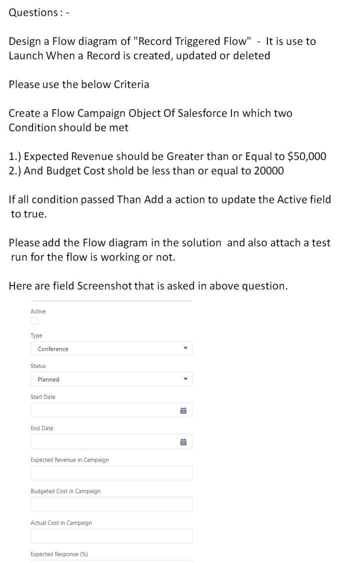 Questions: -
Design a Flow diagram of "Record Triggered Flow" It is use to
Launch When a Record is created, updated or deleted
Please use the below Criteria
Create a Flow Campaign Object Of Salesforce In which two
Condition should be met
1.) Expected Revenue should be Greater than or Equal to $50,000
2.) And Budget Cost shold be less than or equal to 20000
If all condition passed Than Add a action to update the Active field
to true.
Please add the Flow diagram in the solution and also attach a test
run for the flow is working or not.
Here are field Screenshot that is asked in above question.
Active
Туре
Conference
Status
Planned
Start Date
End Date
前
Expected Revenue in Campaign
Budgeted Cost in Campaign
Actual Cost in Campaign
Expected Response (%)

