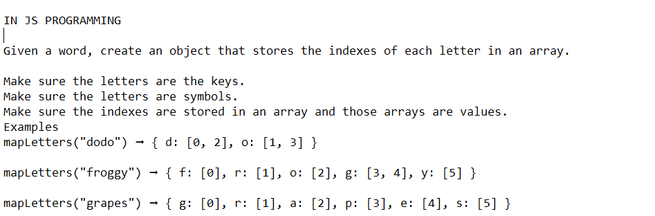 IN JS PROGRAMMING
T
Given a word, create an object that stores the indexes of each letter in an array.
Make sure the letters are the keys.
Make sure the letters are symbols.
Make sure the indexes are stored in an array and those arrays are values.
Examples
mapLetters ("dodo") { d: [0, 2], o: [1, 3] }
→ { f:
[0], r: [1], o: [2], g: [3, 4], y: [5] }
mapLetters ("grapes") → {g: [0], r: [1], a: [2], p: [3], e: [4], s: [5] }
→
mapLetters("froggy")