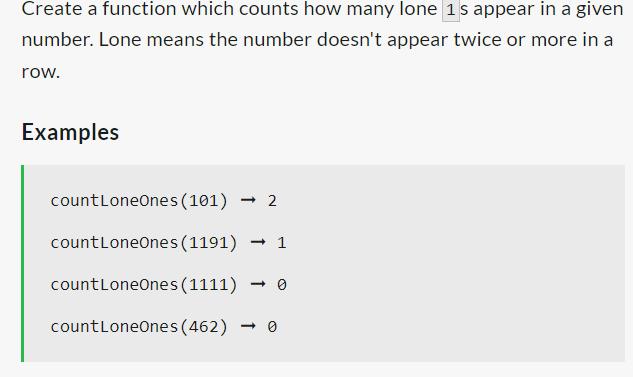 Create a function which counts how many lone 1's appear in a given
number. Lone means the number doesn't appear twice or more in a
row.
Examples
count LoneOnes (101) ➡2
count LoneOnes (1191) → 1
count LoneOnes (1111)
count LoneOnes (462) 0