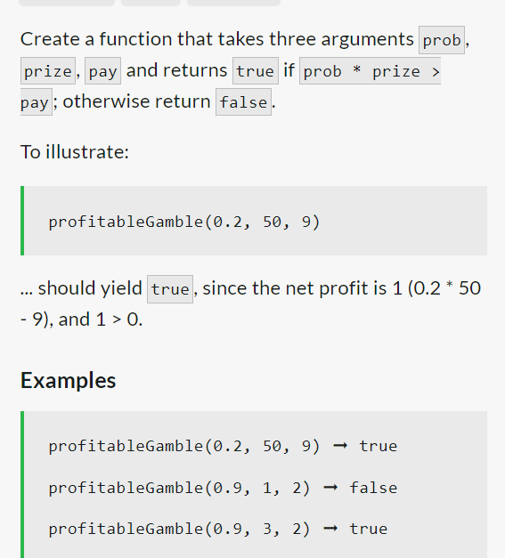 Create a function that takes three arguments prob,
prize, pay and returns true if prob * prize >
pay; otherwise return false.
To illustrate:
profitableGamble (0.2, 50, 9)
... should yield true, since the net profit is 1 (0.2 * 50
- 9), and 1 > 0.
Examples
profitableGamble (0.2, 50, 9) → true
profitableGamble (0.9, 1, 2) → false
profitableGamble (0.9, 3, 2) → true