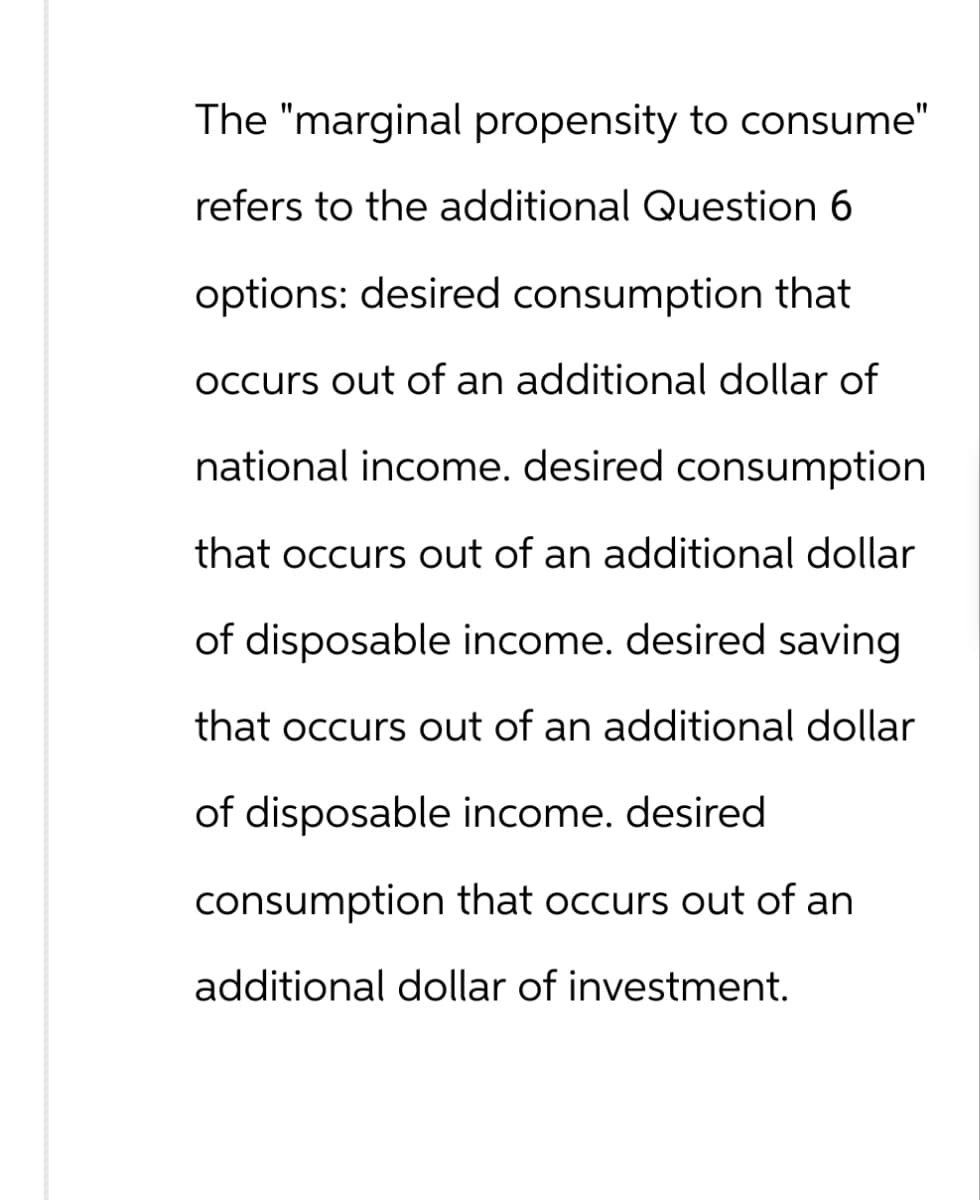 The "marginal propensity to consume"
refers to the additional Question 6
options: desired consumption that
occurs out of an additional dollar of
national income. desired consumption
that occurs out of an additional dollar
of disposable income. desired saving
that occurs out of an additional dollar
of disposable income. desired
consumption that occurs out of an
additional dollar of investment.