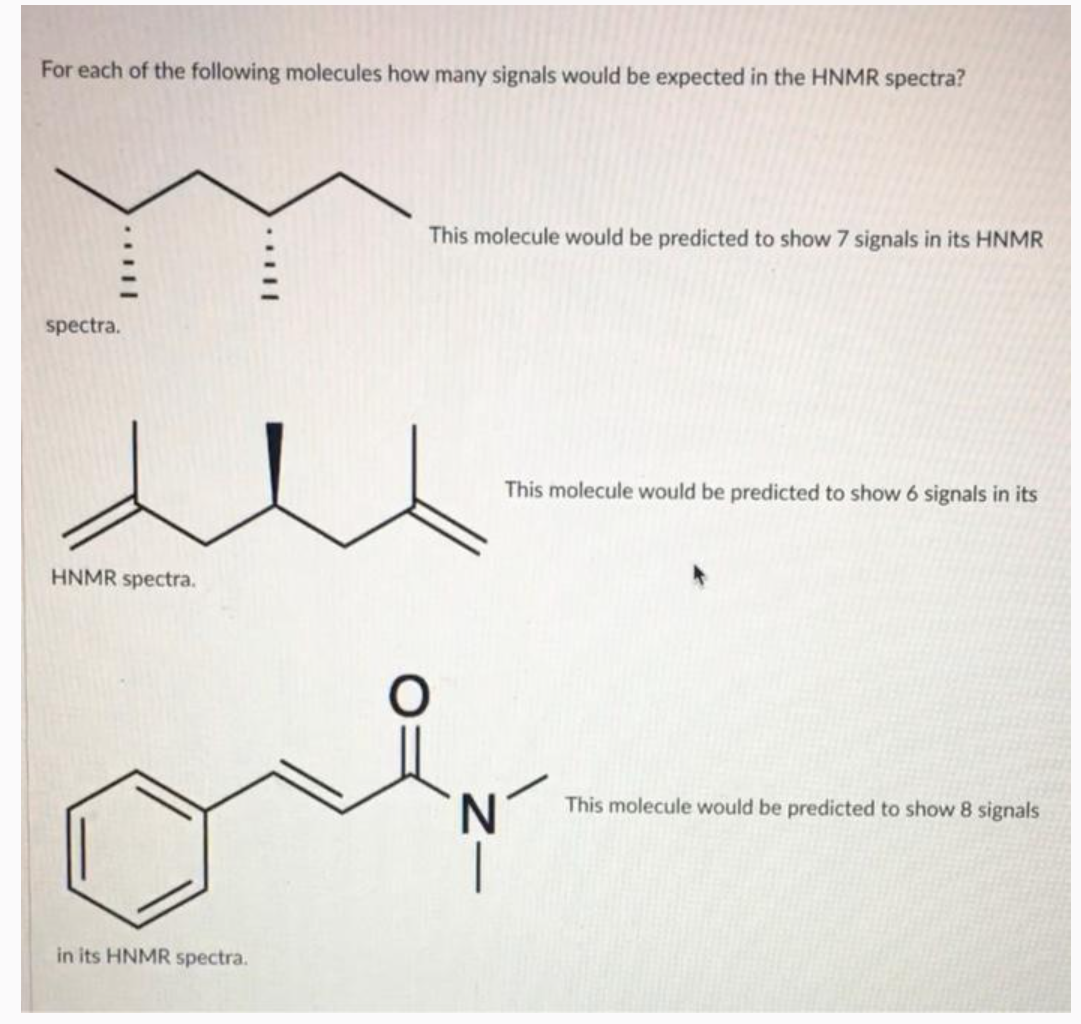 For each of the following molecules how many signals would be expected in the HNMR spectra?
spectra.
HNMR spectra.
in its HNMR spectra.
O
This molecule would be predicted to show 7 signals in its HNMR
This molecule would be predicted to show 6 signals in its
N
This molecule would be predicted to show 8 signals