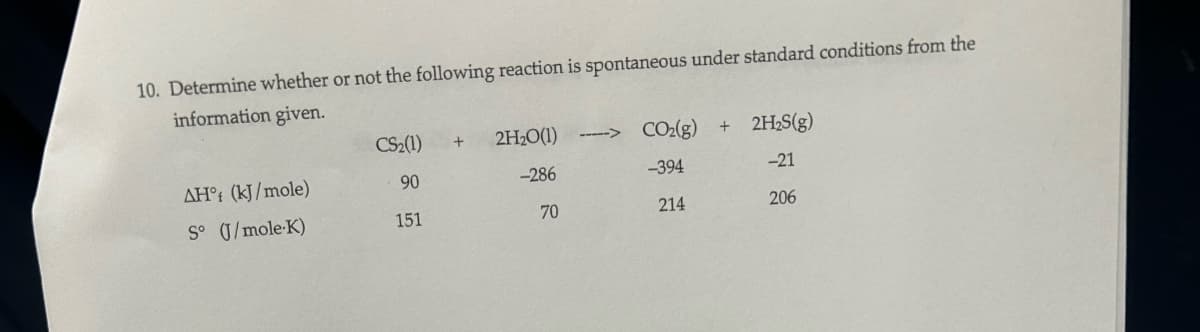 10. Determine whether or not the following reaction is spontaneous under standard conditions from the
information given.
CS₂(1)
+
2H₂O(1)
CO2(g)
+ 2H₂S(g)
AH° (kJ/mole)
90
-286
-394
-21
S° (J/mole-K)
151
70
214
206