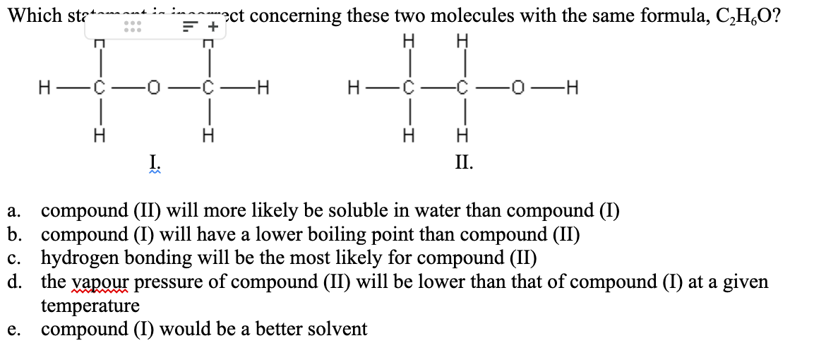 Which stat
F +
C
I.
rect concerning these two molecules with the same formula, C₂HO?
H
-H
C
II.
0-H
a. compound (II) will more likely be soluble in water than compound (I)
b. compound (I) will have a lower boiling point than compound (II)
c. hydrogen bonding will be the most likely for compound (II)
d. the vapour pressure of compound (II) will be lower than that of compound (I) at a given
temperature
e. compound (I) would be a better solvent