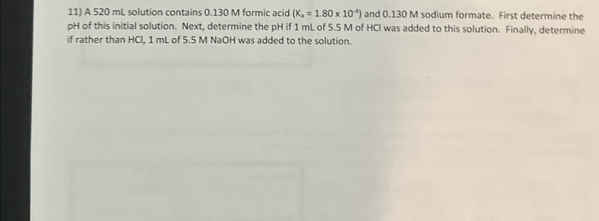 11) A 520 ml solution contains 0.130 M formic acid (K, = 1.80 x 10) and 0.130 M sodium formate. First determine the
pH of this initial solution. Next, determine the pH if 1 mL of 5.5 M of HCI was added to this solution. Finally, determine
if rather than HCI, 1 mL of 5.5 M NaOH was added to the solution.
