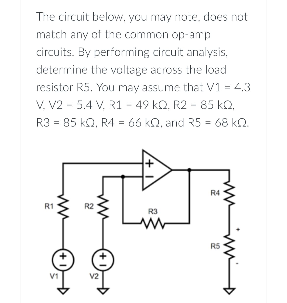 The circuit below, you may note, does not
match any of the common op-amp
circuits. By performing circuit analysis,
determine the voltage across the load
resistor R5. You may assume that V1 = 4.3
V, V2 = 5.4 V, R1 = 49 kQ, R2 = 85 KQ,
R3 85 KQ, R4 = 66 kQ, and R5 = 68 kQ.
=
R1
V1
+
R2
V2
R3
R4
R5
m