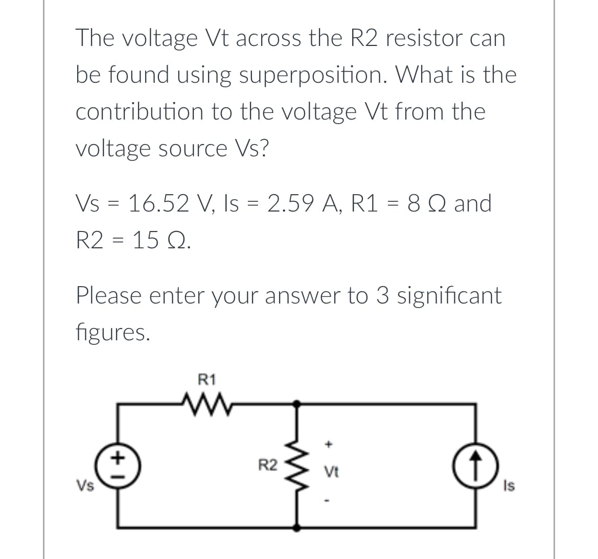 The voltage Vt across the R2 resistor can
be found using superposition. What is the
contribution to the voltage Vt from the
voltage source Vs?
Vs = 16.52 V, Is = 2.59 A, R1 = 8 Q and
R2 = 15 Q.
Please enter your answer to 3 significant
figures.
Vs
+1
R1
www
R2
ww
Vt
Is