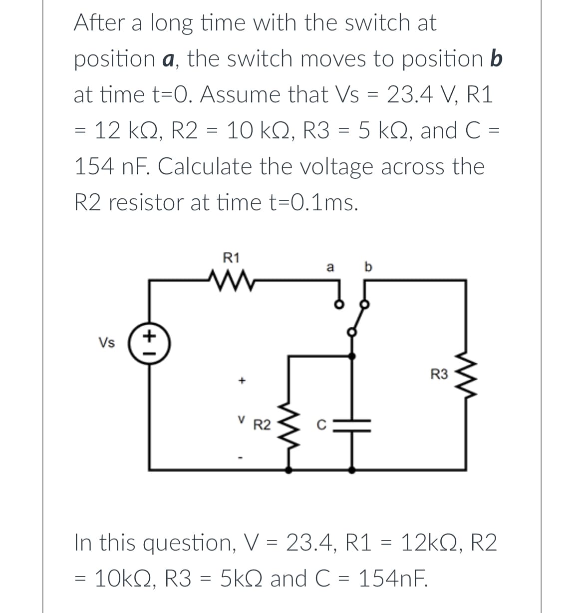 After a long time with the switch at
position a, the switch moves to position b
at time t=0. Assume that Vs = 23.4 V, R1
= 12 kQ, R2 = 10 kQ, R3 = 5 kQ, and C =
154 nF. Calculate the voltage across the
R2 resistor at time t=0.1ms.
=
Vs
+
R1
www
V R2
a
b
HI
R3
ww
In this question, V = 23.4, R1 = 12kQ, R2
= 10kQ, R3 = 5kQ and C = 154nF.