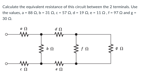 Calculate the equivalent resistance of this circuit between the 2 terminals. Use
the values, a = 88 Ω, b = 31 Ω, c = 57 Ω, d = 19 Ω, e = 11 Ω , f = 97 Ω and g =
30 Ω.
ΦΩ
Μ
Μ
c Ω
ΦΩ
ΦΩ
Μ
eΩ
fΩ
ΣΩ
9 Ω