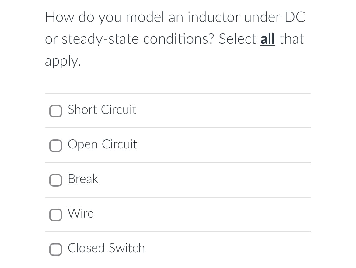 How do you model an inductor under DC
or steady-state conditions? Select all that
apply.
Short Circuit
Open Circuit
O Break
Wire
O Closed Switch