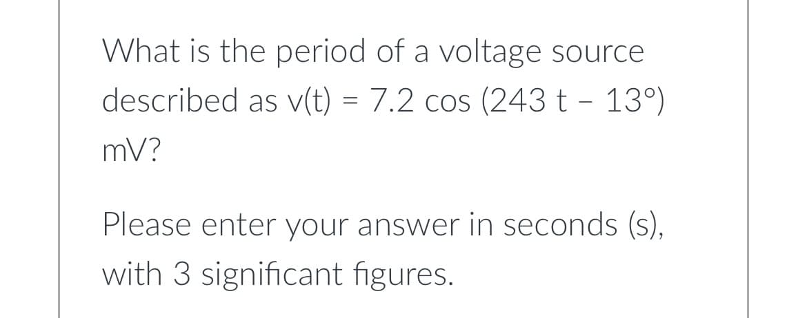 What is the period of a voltage source
described as v(t) = 7.2 cos (243t - 13°)
mV?
Please enter your answer in seconds (s),
with 3 significant figures.