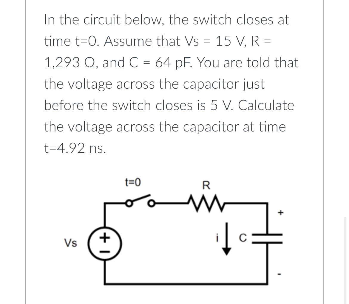 In the circuit below, the switch closes at
time t=0. Assume that Vs = 15 V, R =
1,293 Q, and C = 64 pF. You are told that
the voltage across the capacitor just
before the switch closes is 5 V. Calculate
the voltage across the capacitor at time
t=4.92 ns.
Vs
+1
t=0
R
www
C