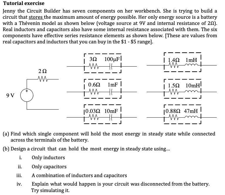 Tutorial exercise
Jenny the Circuit Builder has seven components on her workbench. She is trying to build a
circuit that stores the maximum amount of energy possible. Her only energy source is a battery
with a Thévenin model as shown below (voltage source at 9V and internal resistance of 20).
Real inductors and capacitors also have some internal resistance associated with them. The six
components have effective series resistance elements as shown below. [These are values from
real capacitors and inductors that you can buy in the $1 - $5 range].
9 V
2Ω
M
32 100μF
3Ω
ii.
iii.
iv.
0.6Ω
1mF |
10.0392 10mF
M
|
r
| 1.492 1mH
M
r
1.59 10mH
M
r
10.8892 47mH
Mmm
1
(a) Find which single component will hold the most energy in steady state while connected
across the terminals of the battery.
(b) Design a circuit that can hold the most energy in steady state using...
i.
Only inductors
Only capacitors
A combination of inductors and capacitors
Explain what would happen is your circuit was disconnected from the battery.
Try simulating it.