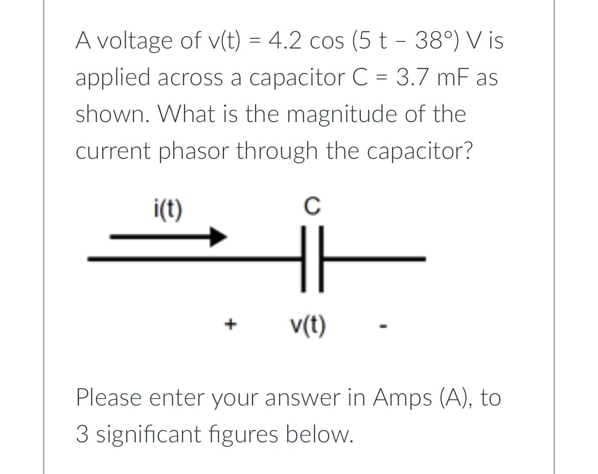 A voltage of v(t) = 4.2 cos (5 t - 38°) Vis
applied across a capacitor C = 3.7 mF as
shown. What is the magnitude of the
current phasor through the capacitor?
i(t)
с
v(t)
-
Please enter your answer in Amps (A), to
3 significant figures below.