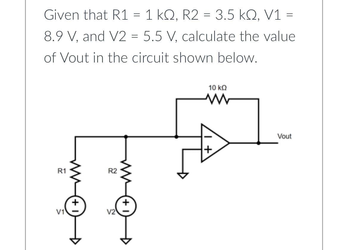Given that R1 = 1 kQ, R2 = 3.5 KQ, V1 =
ΚΩ,
ΚΩ,
8.9 V, and V2 = 5.5 V, calculate the value
of Vout in the circuit shown below.
R1
V1
WW
(+1
R2
ww
+
10 ΚΩ
+
Vout