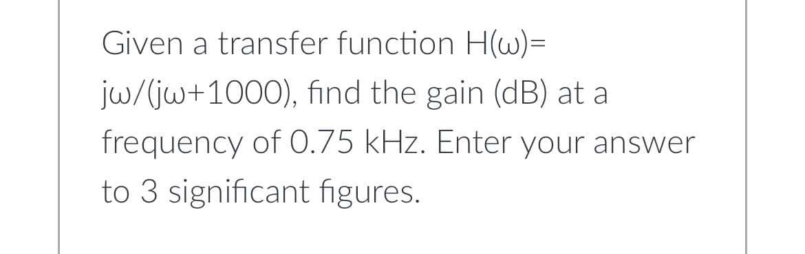 Given a transfer function H(w)=
jw/(jw+1000), find the gain (dB) at a
frequency of 0.75 kHz. Enter your answer
to 3 significant figures.