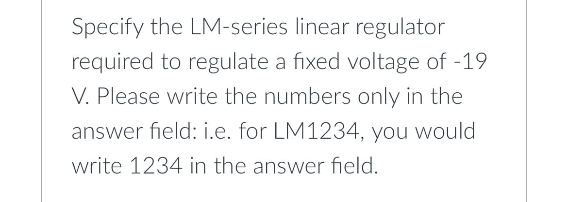 Specify the LM-series linear regulator
required to regulate a fixed voltage of -19
V. Please write the numbers only in the
answer field: i.e. for LM1234, you would
write 1234 in the answer field.