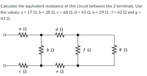 Calculate the equivalent resistance of this circuit between the 2 terminals. Use
the values, a = 17 Ω, b = 28 Ω, c = 68 Ω, d = 43 Ω, e = 29 Ω , f = 62 Ω and g =
43 Ω.
ΦΩ
Μ
Μ
cΩ
ΦΩ
ΦΩ
Μ
Μ
eΩ
fΩ
9 Ω