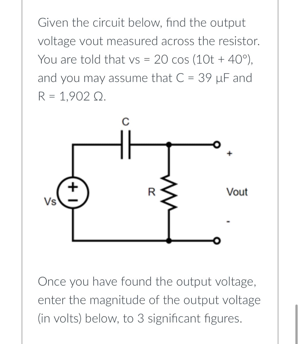 Given the circuit below, find the output
voltage vout measured across the resistor.
You are told that vs = 20 cos (10t + 40°),
and you may assume that C = 39 µF and
R = 1,902 Q.
Vs
+
с
R
Vout
Once you have found the output voltage,
enter the magnitude of the output voltage
(in volts) below, to 3 significant figures.