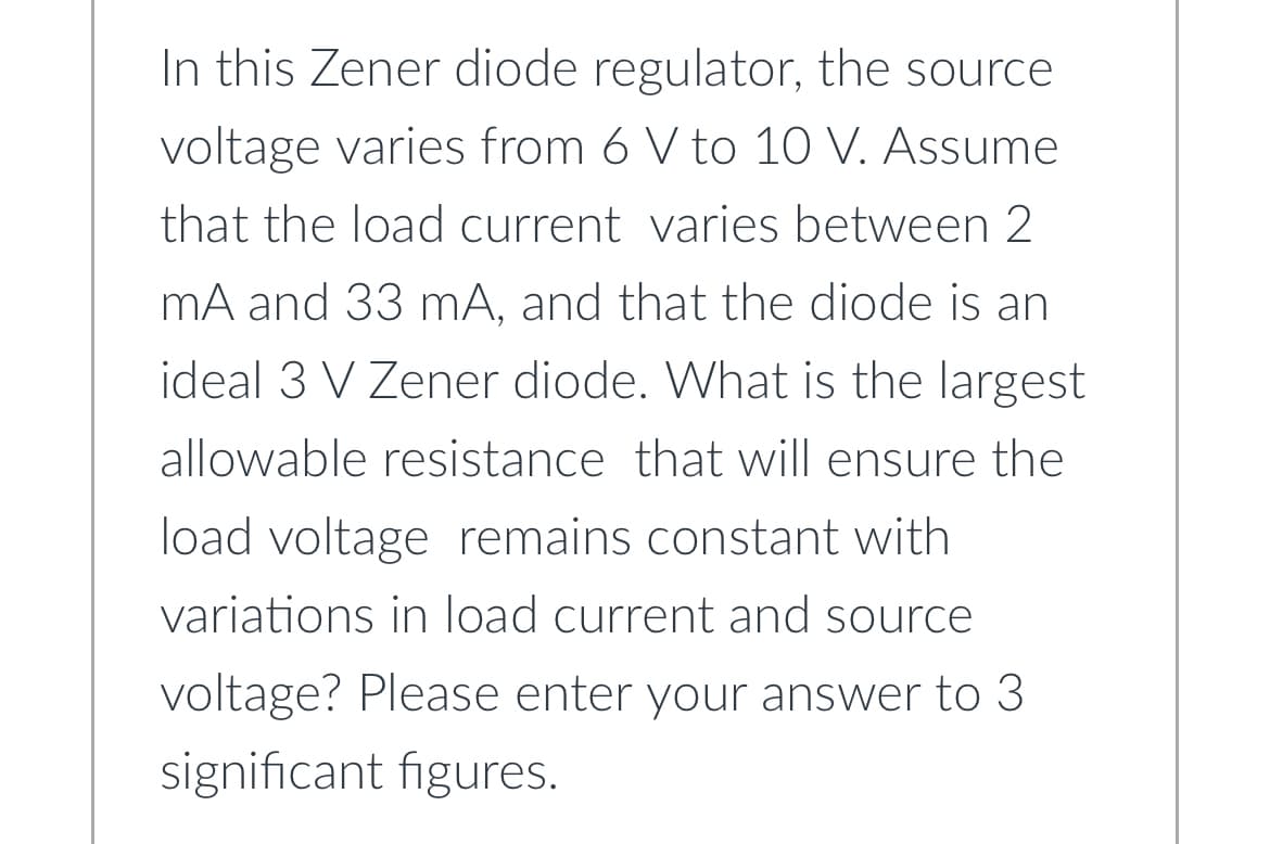 In this Zener diode regulator, the source
voltage varies from 6 V to 10 V. Assume
that the load current varies between 2
mA and 33 mA, and that the diode is an
ideal 3 V Zener diode. What is the largest
allowable resistance that will ensure the
load voltage remains constant with
variations in load current and source
voltage? Please enter your answer to 3
significant figures.