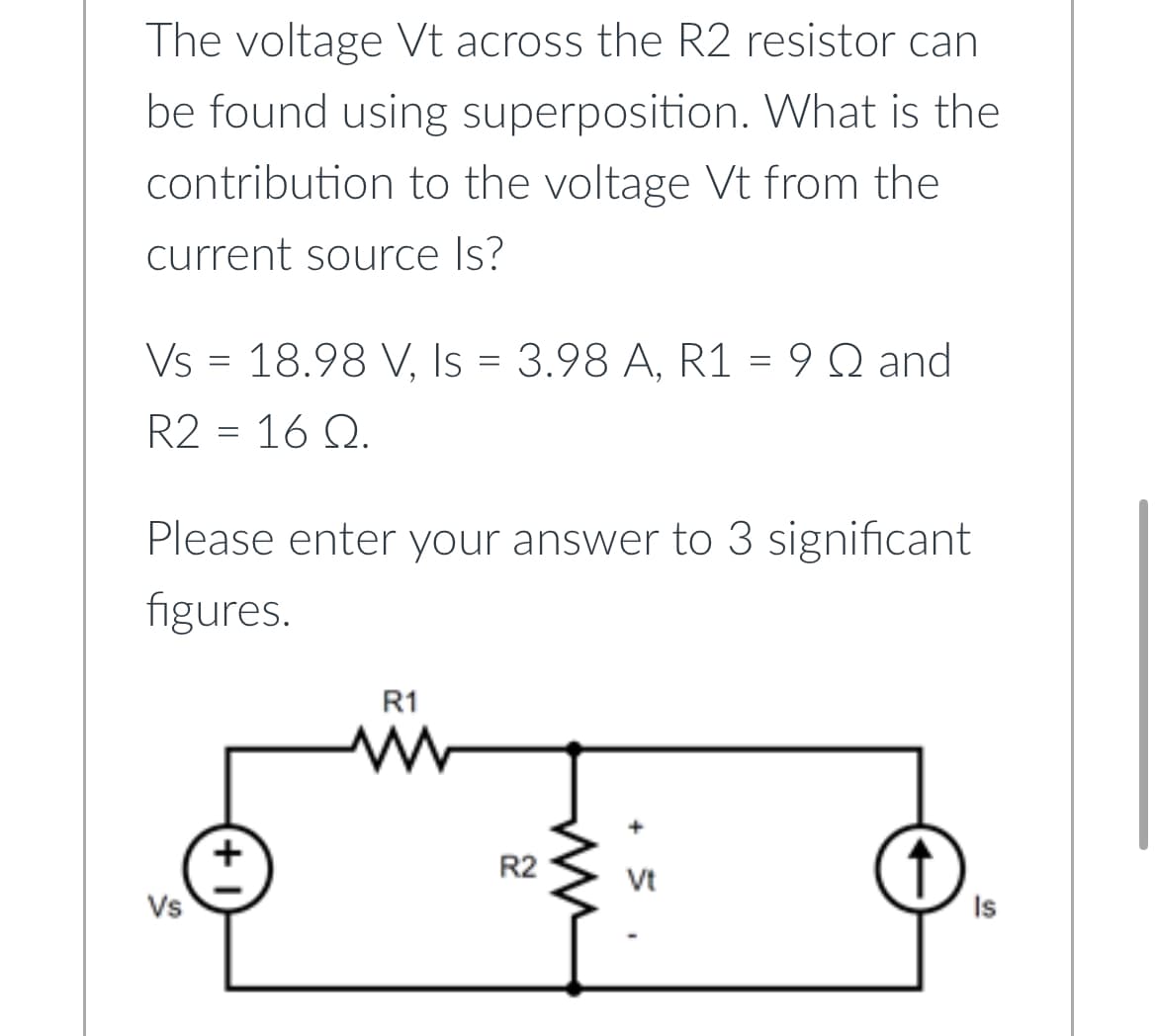 The voltage Vt across the R2 resistor can
be found using superposition. What is the
contribution to the voltage Vt from the
current source Is?
Vs 18.98 V, Is = 3.98 A, R1 = 9 Q and
R2 = 16 Q.
=
Please enter your answer to 3 significant
figures.
Vs
+
R1
R2
Vt
Is
