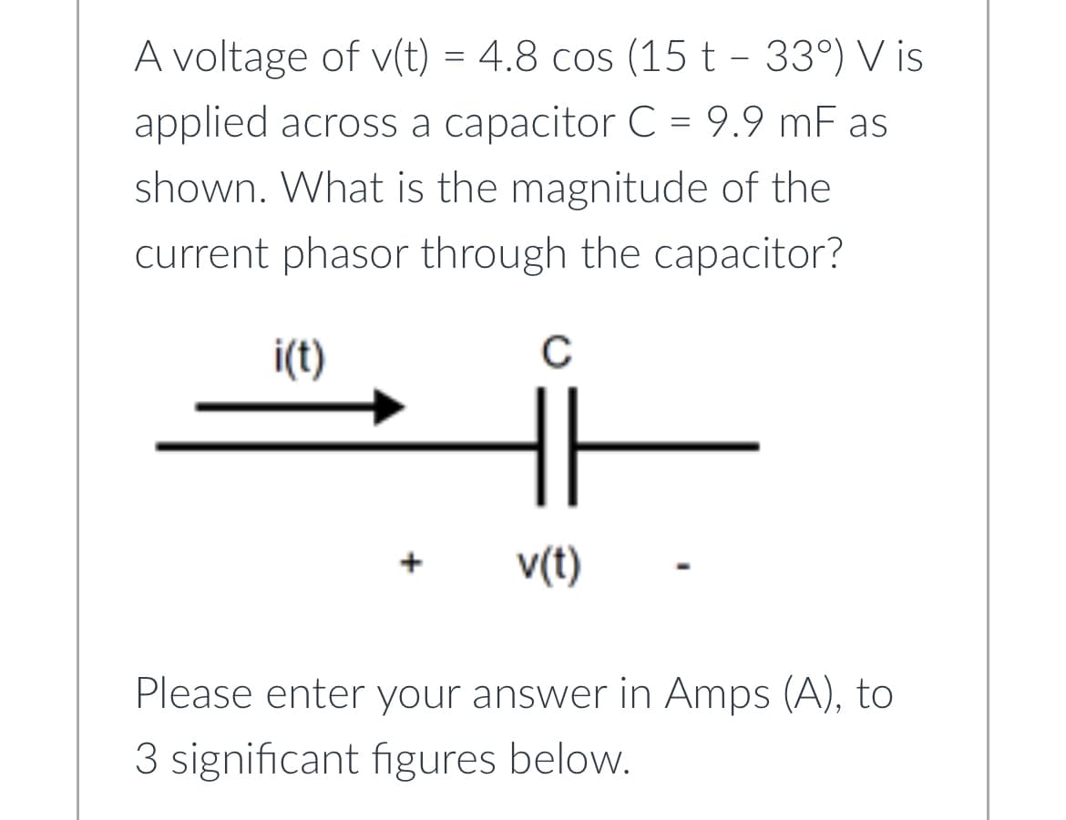 A voltage of v(t) = 4.8 cos (15 t - 33°) V is
applied across a capacitor C = 9.9 mF as
shown. What is the magnitude of the
current phasor through the capacitor?
i(t)
C
v(t)
Please enter your answer in Amps (A), to
3 significant figures below.