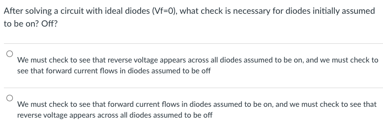 After solving a circuit with ideal diodes (Vf=0), what check is necessary for diodes initially assumed
to be on? Off?
We must check to see that reverse voltage appears across all diodes assumed to be on, and we must check to
see that forward current flows in diodes assumed to be off
We must check to see that forward current flows in diodes assumed to be on, and we must check to see that
reverse voltage appears across all diodes assumed to be off