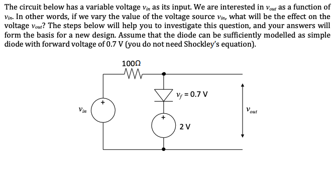 The circuit below has a variable voltage vin as its input. We are interested in Vout as a function of
Vin. In other words, if we vary the value of the voltage source vin, what will be the effect on the
voltage Vout? The steps below will help you to investigate this question, and your answers will
form the basis for a new design. Assume that the diode can be sufficiently modelled as simple
diode with forward voltage of 0.7 V (you do not need Shockley's equation).
Vin
100Ω
M
Vf = 0.7 V
2 V
V out