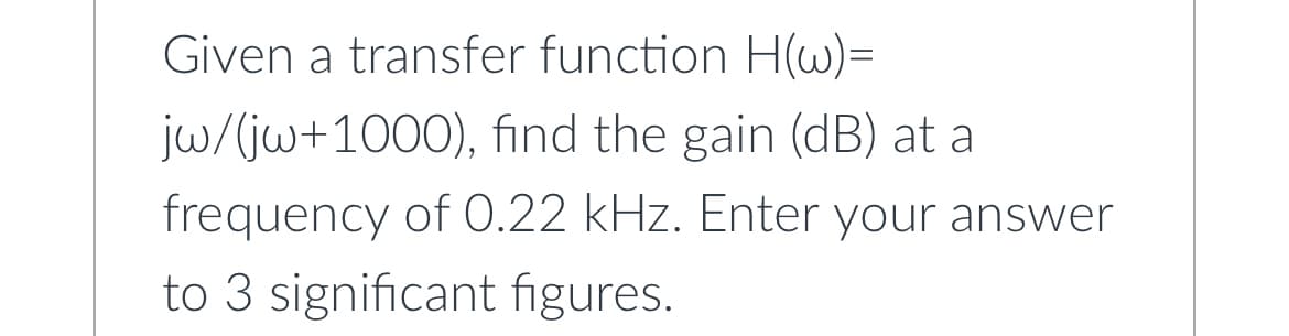 Given a transfer function H(w)=
jw/(jw+1000), find the gain (dB) at a
frequency of 0.22 kHz. Enter your answer
to 3 significant figures.