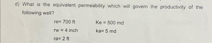 d) What is the equivalent permeability which will govern the productivity of the
following well?
re= 700 ft
Ke = 500 md
%3D
rw = 4 inch
ka= 5 md
ra= 2 ft
