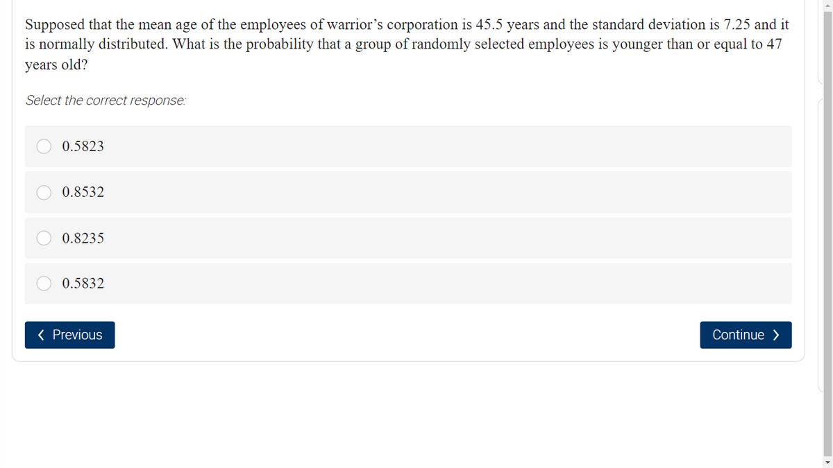 Supposed that the mean age of the employees of warrior's corporation is 45.5 years and the standard deviation is 7.25 and it
is normally distributed. What is the probability that a group of randomly selected employees is younger than or equal to 47
years old?
Select the correct response:
0.5823
0.8532
0.8235
0.5832
< Previous
Continue >
