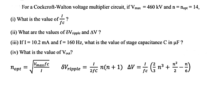 For a Cockeroft-Walton voltage multiplier circuit, if Vmax = 460 kV and n = nopt = 14,
(i) What is the value of ?
fc
(ii) What are the values of 8Vripple and AV ?
(iii) If I= 10.2 mA and f = 160 Hz, what is the value of stage capacitance C in µF ?
(iv) What is the value of Vou?
Vmaxfc
Порt
8Vrippte = r -)
n(n + 1) AV = n3 +
%3D
2fC
fc

