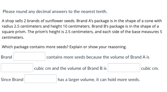 Please round any decimal answers to the nearest tenth.
A shop sells 2 brands of sunflower seeds. Brand A's package is in the shape of a cone with
radius 2.5 centimeters and height 10 centimeters. Brand B's package is in the shape of a
square prism. The prism's height is 2.5 centimeters, and each side of the base measures 5
centimeters.
Which package contains more seeds? Explain or show your reasoning.
Brand
contains more seeds because the volume of Brand A is
cubic cm and the volume of Brand B is
cubic cm.
Since Brand
has a larger volume, it can hold more seeds.

