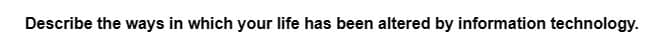 Describe the ways in which your life has been altered by information technology.