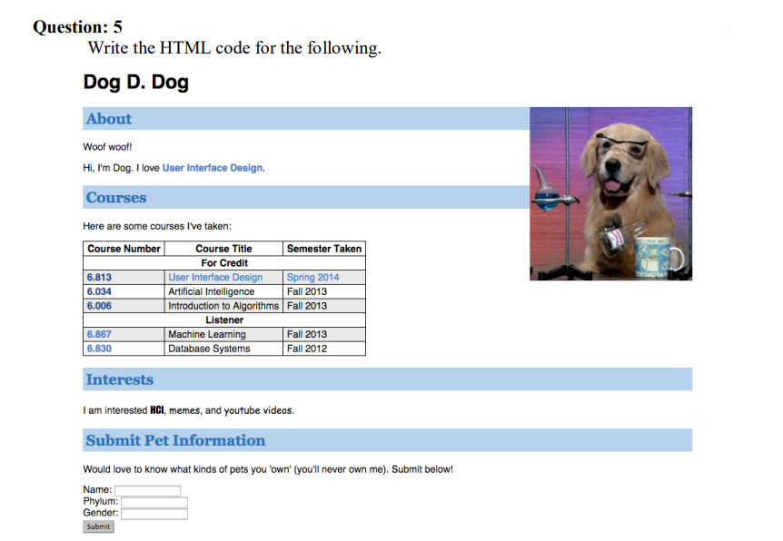 Question: 5
Write the HTML code for the following.
Dog D. Dog
About
Woof woof!
Hi, I'm Dog. I love User Interface Design.
Courses
Here are some courses I've taken:
Semester Taken
Course Title
For Credit
User Interface Design
Artificial Intelligence
Introduction to Algorithms Fall 2013
Listener
Machine Learning
Database Systems
Course Number
Spring 2014
Fall 2013
6.813
6.034
6.006
6.867
Fall 2013
6.830
Fall 2012
Interests
I am interested HCI, memes, and youtube videos.
Submit Pet Information
Would love to know what kinds of pets you 'own' (you'll never own me). Submit below!
Name:
Phylum:
Gender:
Submit
