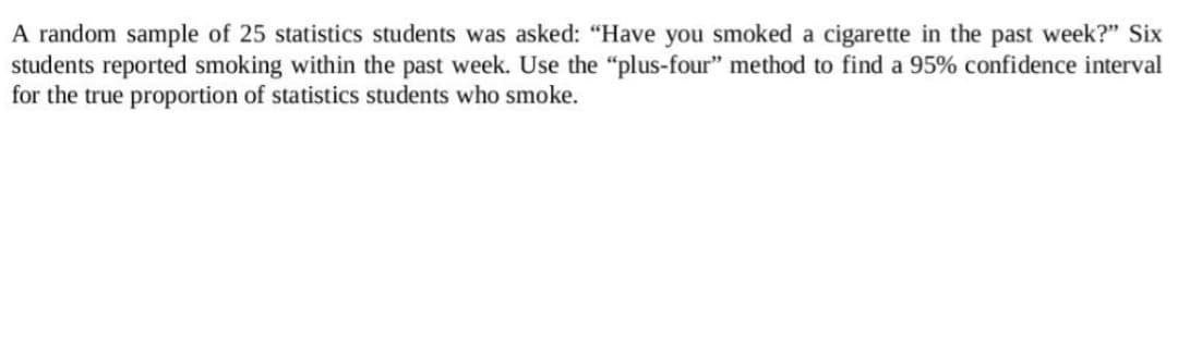 A random sample of 25 statistics students was asked: "Have you smoked a cigarette in the past week?" Six
students reported smoking within the past week. Use the "plus-four" method to find a 95% confidence interval
for the true proportion of statistics students who smoke.