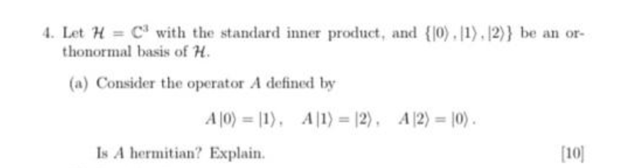 4. Let H= C³ with the standard inner product, and {10). 1). [2)} be an or-
thonormal basis of H.
(a) Consider the operator A defined by
A10) 11), A1)= 12), A2) = 0).
Is A hermitian? Explain.
[10]