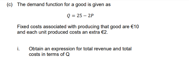 (c) The demand function for a good is given as
Q = 25-2P
Fixed costs associated with producing that good are €10
and each unit produced costs an extra €2.
Obtain an expression for total revenue and total
costs in terms of Q