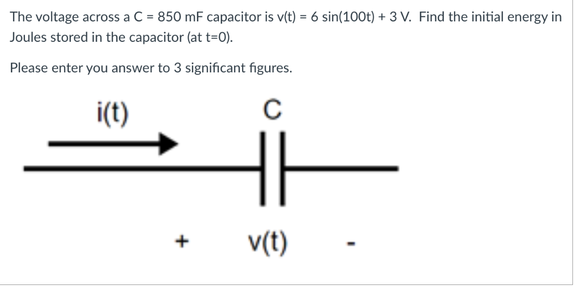 The voltage across a C
=
850 mF capacitor is v(t) = 6 sin(100t) + 3 V. Find the initial energy in
Joules stored in the capacitor (at t=0).
Please enter you answer to 3 significant figures.
с
i(t)
|
v(t)
